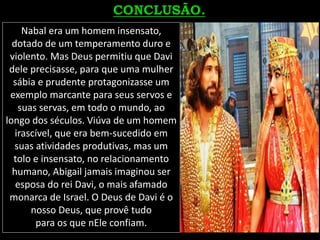 Nabal era um homem insensato,
dotado de um temperamento duro e
violento. Mas Deus permitiu que Davi
dele precisasse, para que uma mulher
sábia e prudente protagonizasse um
exemplo marcante para seus servos e
suas servas, em todo o mundo, ao
longo dos séculos. Viúva de um homem
irascível, que era bem-sucedido em
suas atividades produtivas, mas um
tolo e insensato, no relacionamento
humano, Abigail jamais imaginou ser
esposa do rei Davi, o mais afamado
monarca de Israel. O Deus de Davi é o
nosso Deus, que provê tudo
para os que nEle confiam.
 