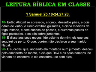 1 Samuel 25.18-24,27,28.
18- Então Abigail se apressou, e tomou duzentos pães, e dois
odres de vinho, e cinco ovelhas guisadas, e cinco medidas de
trigo tostado, e cem cachos de passas, e duzentas pastas de
figos passados, e os pôs sobre jumentos.
19- E disse aos seus moços: Ide adiante de mim, eis que vos
seguirei de perto. O que, porém, não declarou a seu marido
Nabal.
20- E sucedeu que, andando ela montada num jumento, desceu
pelo encoberto do monte, e eis que Davi e os seus homens lhe
vinham ao encontro, e ela encontrou-se com eles.
 