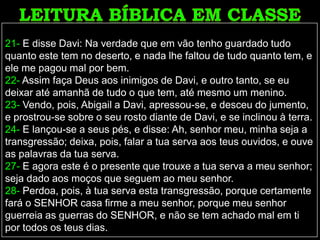 21- E disse Davi: Na verdade que em vão tenho guardado tudo
quanto este tem no deserto, e nada lhe faltou de tudo quanto tem, e
ele me pagou mal por bem.
22- Assim faça Deus aos inimigos de Davi, e outro tanto, se eu
deixar até amanhã de tudo o que tem, até mesmo um menino.
23- Vendo, pois, Abigail a Davi, apressou-se, e desceu do jumento,
e prostrou-se sobre o seu rosto diante de Davi, e se inclinou à terra.
24- E lançou-se a seus pés, e disse: Ah, senhor meu, minha seja a
transgressão; deixa, pois, falar a tua serva aos teus ouvidos, e ouve
as palavras da tua serva.
27- E agora este é o presente que trouxe a tua serva a meu senhor;
seja dado aos moços que seguem ao meu senhor.
28- Perdoa, pois, à tua serva esta transgressão, porque certamente
fará o SENHOR casa firme a meu senhor, porque meu senhor
guerreia as guerras do SENHOR, e não se tem achado mal em ti
por todos os teus dias.
 