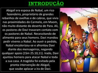 Abigail era esposa de Nabal, um rico
fazendeiro, proprietário de grandes
rebanhos de ovelhas e de cabras, que vivia
nas proximidades do Carmelo, em Maom,
não muito distante do deserto de Para. Ali,
os pastores de Davi travaram contato com
os pastores de Nabal. Necessitando de
alimento para seus homens. Davi mandou
pedir víveres a Nabal. Ao ouvir o pedido,
Nabal encolerizou-se e afrontou Davi
diante dos mensageiros, negando
qualquer apoio (1Sm 25.10,11). Irado, Davi
ajuntou homens para atacar Nabal e toda
a sua casa. A tragédia foi evitada pela
pronta intervenção de Abigail,
que soube aplacar a ira de Davi.
 