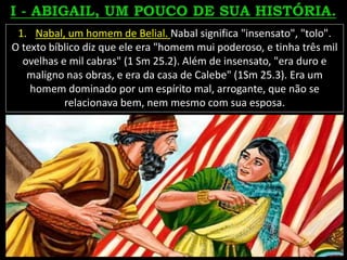 1. Nabal, um homem de Belial. Nabal significa "insensato", "tolo".
O texto bíblico diz que ele era "homem mui poderoso, e tinha três mil
ovelhas e mil cabras" (1 Sm 25.2). Além de insensato, "era duro e
maligno nas obras, e era da casa de Calebe" (1Sm 25.3). Era um
homem dominado por um espírito mal, arrogante, que não se
relacionava bem, nem mesmo com sua esposa.
 