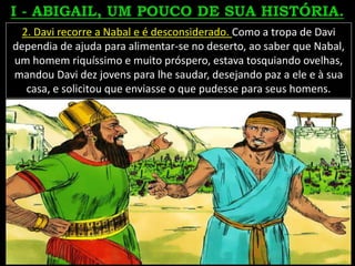 2. Davi recorre a Nabal e é desconsiderado. Como a tropa de Davi
dependia de ajuda para alimentar-se no deserto, ao saber que Nabal,
um homem riquíssimo e muito próspero, estava tosquiando ovelhas,
mandou Davi dez jovens para lhe saudar, desejando paz a ele e à sua
casa, e solicitou que enviasse o que pudesse para seus homens.
 