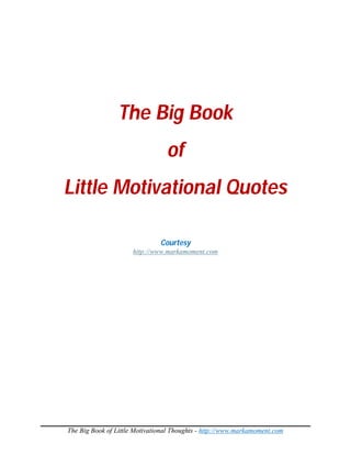 The Big Book
                                 of
Little Motivational Quotes

                               Courtesy
                      http://www.markamoment.com




The Big Book of Little Motivational Thoughts - http://www.markamoment.com
 