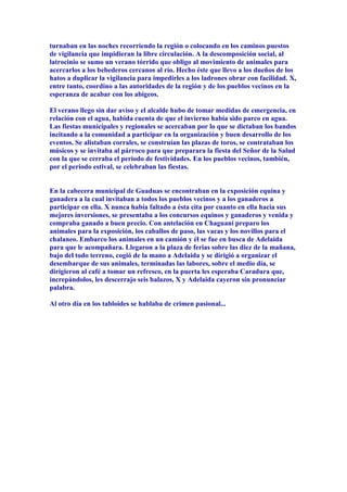 turnaban en las noches recorriendo la región o colocando en los caminos puestos
de vigilancia que impidieran la libre circulación. A la descomposición social, al
latrocinio se sumo un verano tórrido que obligo al movimiento de animales para
acercarlos a los bebederos cercanos al río. Hecho éste que llevo a los dueños de los
hatos a duplicar la vigilancia para impedirles a los ladrones obrar con facilidad. X,
entre tanto, coordino a las autoridades de la región y de los pueblos vecinos en la
esperanza de acabar con los abigeos.

El verano llego sin dar aviso y el alcalde hubo de tomar medidas de emergencia, en
relación con el agua, habida cuenta de que el invierno había sido parco en agua.
Las fiestas municipales y regionales se acercaban por lo que se dictaban los bandos
incitando a la comunidad a participar en la organización y buen desarrollo de los
eventos. Se alistaban corrales, se construían las plazas de toros, se contrataban los
músicos y se invitaba al párroco para que preparara la fiesta del Señor de la Salud
con la que se cerraba el periodo de festividades. En los pueblos vecinos, también,
por el periodo estival, se celebraban las fiestas.


En la cabecera municipal de Guaduas se encontraban en la exposición equina y
ganadera a la cual invitaban a todos los pueblos vecinos y a los ganaderos a
participar en ella. X nunca había faltado a ésta cita por cuanto en ella hacia sus
mejores inversiones, se presentaba a los concursos equinos y ganaderos y venida y
compraba ganado a buen precio. Con antelación en Chaguaní preparo los
animales para la exposición, los caballos de paso, las vacas y los novillos para el
chalaneo. Embarco los animales en un camión y él se fue en busca de Adelaida
para que le acompañara. Llegaron a la plaza de ferias sobre las diez de la mañana,
bajo del todo terreno, cogió de la mano a Adelaida y se dirigió a organizar el
desembarque de sus animales, terminadas las labores, sobre el medio día, se
dirigieron al café a tomar un refresco, en la puerta les esperaba Caradura que,
increpándolos, les descerrajo seis balazos, X y Adelaida cayeron sin pronunciar
palabra.

Al otro día en los tabloides se hablaba de crimen pasional...
 