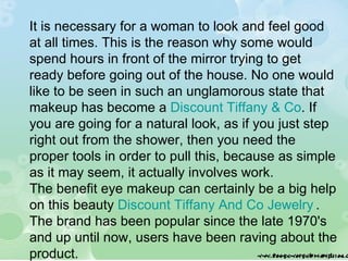 It is necessary for a woman to look and feel good at all times. This is the reason why some would spend hours in front of the mirror trying to get ready before going out of the house. No one would like to be seen in such an unglamorous state that makeup has become a  Discount Tiffany & Co . If you are going for a natural look, as if you just step right out from the shower, then you need the proper tools in order to pull this, because as simple as it may seem, it actually involves work. The benefit eye makeup can certainly be a big help on this beauty  Discount Tiffany And Co Jewelry   . The brand has been popular since the late 1970's and up until now, users have been raving about the product. 