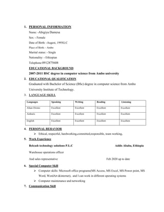1. PERSONAL INFORMATION
Name: -Abigiya Damesa
Sex: - Female
Date of Birth: -Augest, 1995G.C
Place of Birth: - Ambo
Marital status: - Single
Nationality: - Ethiopian
Telephone:0912875608
EDUCATIONAL BACKGROUND
2007-2011 BSC degree in computer science from Ambo university
2. EDUCATIONAL QUALIFICATION
Graduated with Bachelor of Science (BSc) degree in computer science from Ambo
University Institute of Technology.
3. LANGUAGE SKILL
Languages Speaking Writing Reading Listening
Afaan Oromo Excellent Excellent Excellent Excellent
Amharic Excellent Excellent Excellent Excellent
English Excellent Excellent Excellent Excellent
4. PERSONAL BEHAVIOR
 Ethical, respectful, hardworking,committed,responsible, team working,
5. Work Experience
Belcash technology solutions P.L.C Addis Ababa, Ethiopia
Warehouse operations officer
And sales representative Feb 2020 up to date
6. Special Computer Skill
 Computer skills: Microsoft office programs(MS Access, MS Excel, MS Power point, MS
Word, WordArt &internet), and I can work in different operating systems
 Computer maintenance and networking
7. Communication Skill
 
