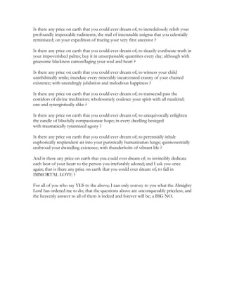 Is there any price on earth that you could ever dream of; to incredulously relish your
profoundly impeccable rudiments; the trail of inscrutable enigma that you celestially
reminisced; on your expedition of tracing your very first ancestor ?
Is there any price on earth that you could ever dream of; to sleazily confiscate truth in
your impoverished palms; buy it in unsurpassable quantities every day; although with
gruesome blackness camouflaging your soul and heart ?
Is there any price on earth that you could ever dream of; to witness your child
uninhibitedly smile; inundate every miserably incarcerated cranny of your chained
existence; with unendingly jubilation and melodious happiness ?
Is there any price on earth that you could ever dream of; to transcend past the
corridors of divine meditation; wholesomely coalesce your spirit with all mankind;
one and synergistically alike ?
Is there any price on earth that you could ever dream of; to unequivocally enlighten
the candle of blissfully compassionate hope; in every dwelling besieged
with traumatically tyrannized agony ?
Is there any price on earth that you could ever dream of; to perennially inhale
euphorically resplendent air into your puristically humanitarian lungs; quintessentially
enshroud your dwindling existence; with thunderbolts of vibrant life ?
And is there any price on earth that you could ever dream of; to invincibly dedicate
each beat of your heart to the person you irrefutably adored; and I ask you once
again; that is there any price on earth that you could ever dream of; to fall in
IMMORTAL LOVE ?
For all of you who say YES to the above; I can only convey to you what the Almighty
Lord has ordered me to do; that the questions above are unconquerably priceless; and
the heavenly answer to all of them is indeed and forever will be; a BIG NO.
 