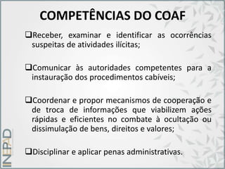 COMPETÊNCIAS DO COAF
Receber, examinar e identificar as ocorrências
suspeitas de atividades ilícitas;
Comunicar às autoridades competentes para a
instauração dos procedimentos cabíveis;
Coordenar e propor mecanismos de cooperação e
de troca de informações que viabilizem ações
rápidas e eficientes no combate à ocultação ou
dissimulação de bens, direitos e valores;
Disciplinar e aplicar penas administrativas.
 