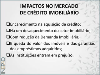 IMPACTOS NO MERCADO
DE CRÉDITO IMOBILIÁRIO
Encarecimento na aquisição de crédito;
Há um desaquecimento do setor imobiliário;
Com redução da Demanda Imobiliária;
E queda do valor dos imóveis e das garantias
dos empréstimos adquiridos;
As Instituições entram em prejuízo.
 
