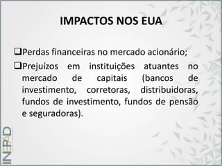 IMPACTOS NOS EUA
Perdas financeiras no mercado acionário;
Prejuízos em instituições atuantes no
mercado de capitais (bancos de
investimento, corretoras, distribuidoras,
fundos de investimento, fundos de pensão
e seguradoras).
 