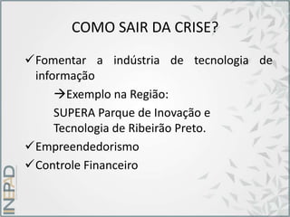 COMO SAIR DA CRISE?
Fomentar a indústria de tecnologia de
informação
Exemplo na Região:
SUPERA Parque de Inovação e
Tecnologia de Ribeirão Preto.
Empreendedorismo
Controle Financeiro
 
