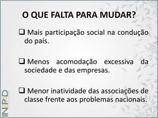O QUE FALTA PARA MUDAR?
 Mais participação social na condução
do país.
 Menos acomodação excessiva da
sociedade e das empresas.
 Menor inatividade das associações de
classe frente aos problemas nacionais.
 