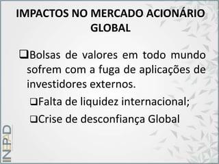 IMPACTOS NO MERCADO ACIONÁRIO
GLOBAL
Bolsas de valores em todo mundo
sofrem com a fuga de aplicações de
investidores externos.
Falta de liquidez internacional;
Crise de desconfiança Global
 
