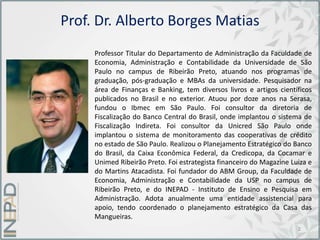 Prof. Dr. Alberto Borges Matias
Professor Titular do Departamento de Administração da Faculdade de
Economia, Administração e Contabilidade da Universidade de São
Paulo no campus de Ribeirão Preto, atuando nos programas de
graduação, pós-graduação e MBAs da universidade. Pesquisador na
área de Finanças e Banking, tem diversos livros e artigos científicos
publicados no Brasil e no exterior. Atuou por doze anos na Serasa,
fundou o Ibmec em São Paulo. Foi consultor da diretoria de
Fiscalização do Banco Central do Brasil, onde implantou o sistema de
Fiscalização Indireta. Foi consultor da Unicred São Paulo onde
implantou o sistema de monitoramento das cooperativas de crédito
no estado de São Paulo. Realizou o Planejamento Estratégico do Banco
do Brasil, da Caixa Econômica Federal, da Credicopa, da Cocamar e
Unimed Ribeirão Preto. Foi estrategista financeiro do Magazine Luiza e
do Martins Atacadista. Foi fundador do ABM Group, da Faculdade de
Economia, Administração e Contabilidade da USP no campus de
Ribeirão Preto, e do INEPAD - Instituto de Ensino e Pesquisa em
Administração. Adota anualmente uma entidade assistencial para
apoio, tendo coordenado o planejamento estratégico da Casa das
Mangueiras.
2
 