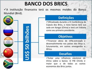 BANCO DOS BRICS
US$50bilhões
Definições
Objetivos
Financiar obras de infra-estrutura e
desenvolvimento nos países dos Brics e,
futuramente, em outros emergentes e
África.
Oficializado durante a VI Conferência de
Cúpula dos Brics, o novo banco terá sua
sede em Xangai (China) e terá um indiano
como seu primeiro presidente.
A instituição financeira terá os mesmos moldes do Banco
Mundial (Bird).
Desafios
Evitar uma influência excessiva da
China sobre o banco. O PIB Chinês é
maior que o de todas as outras
economias dos Brics juntas.
 