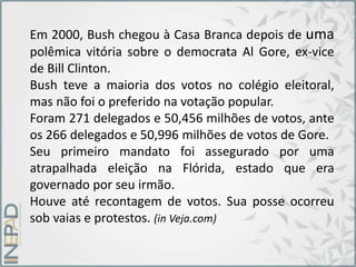 Em 2000, Bush chegou à Casa Branca depois de uma
polêmica vitória sobre o democrata Al Gore, ex-vice
de Bill Clinton.
Bush teve a maioria dos votos no colégio eleitoral,
mas não foi o preferido na votação popular.
Foram 271 delegados e 50,456 milhões de votos, ante
os 266 delegados e 50,996 milhões de votos de Gore.
Seu primeiro mandato foi assegurado por uma
atrapalhada eleição na Flórida, estado que era
governado por seu irmão.
Houve até recontagem de votos. Sua posse ocorreu
sob vaias e protestos. (in Veja.com)
 