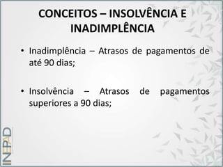 CONCEITOS – INSOLVÊNCIA E
INADIMPLÊNCIA
• Inadimplência – Atrasos de pagamentos de
até 90 dias;
• Insolvência – Atrasos de pagamentos
superiores a 90 dias;
 