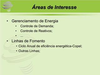 Áreas de Interesse

• Gerenciamento de Energia
    •   Controle de Demanda;
    •   Controle de Reativos;
    •   ...
• Linhas de Fomento
    • Ciclo Anual de eficiência energética-Copel;
    • Outras Linhas;
 