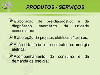 PRODUTOS / SERVIÇOS

Elaboração     de pré-diagnóstico e de
 diagnóstico    energético  da    unidade
 consumidora;
Elaboração de projetos elétricos eficientes;
Análise tarifária e de contratos de energia
 elétrica;
Acompanhamento        do   consumo   e   da
 demanda de energia;
 