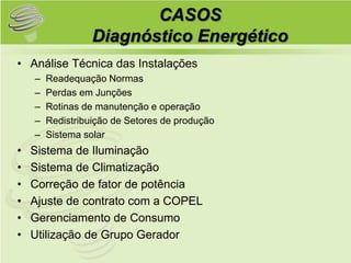 CASOS
                  Diagnóstico Energético
• Análise Técnica das Instalações
    –   Readequação Normas
    –   Perdas em Junções
    –   Rotinas de manutenção e operação
    –   Redistribuição de Setores de produção
    –   Sistema solar
•   Sistema de Iluminação
•   Sistema de Climatização
•   Correção de fator de potência
•   Ajuste de contrato com a COPEL
•   Gerenciamento de Consumo
•   Utilização de Grupo Gerador
 