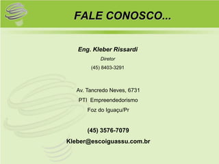 FALE CONOSCO...

   Eng. Kleber Rissardi
            Diretor
        (45) 8403-3291



   Av. Tancredo Neves, 6731
   PTI Empreendedorismo
       Foz do Iguaçu/Pr


       (45) 3576-7079
Kleber@escoiguassu.com.br
 