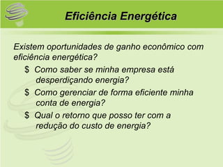 Eficiência Energética

Existem oportunidades de ganho econômico com
eficiência energética?
   $ Como saber se minha empresa está
      desperdiçando energia?
   $ Como gerenciar de forma eficiente minha
      conta de energia?
   $ Qual o retorno que posso ter com a
      redução do custo de energia?
 