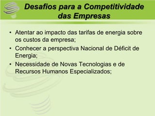 Desafios para a Competitividade
              das Empresas

• Atentar ao impacto das tarifas de energia sobre
  os custos da empresa;
• Conhecer a perspectiva Nacional de Déficit de
  Energia;
• Necessidade de Novas Tecnologias e de
  Recursos Humanos Especializados;
 