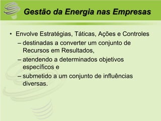 Gestão da Energia nas Empresas

• Envolve Estratégias, Táticas, Ações e Controles
  – destinadas a converter um conjunto de
    Recursos em Resultados,
  – atendendo a determinados objetivos
    específicos e
  – submetido a um conjunto de influências
    diversas.
 
