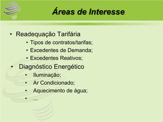 Áreas de Interesse

• Readequação Tarifária
     • Tipos de contratos/tarifas;
     • Excedentes de Demanda;
     • Excedentes Reativos;
• Diagnóstico Energético
    •   Iluminação;
    •   Ar Condicionado;
    •   Aquecimento de água;
    •   ...
 