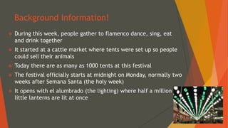 Background Information!
 During this week, people gather to flamenco dance, sing, eat
and drink together
 It started at a cattle market where tents were set up so people
could sell their animals
 Today there are as many as 1000 tents at this festival
 The festival officially starts at midnight on Monday, normally two
weeks after Semana Santa (the holy week)
 It opens with el alumbrado (the lighting) where half a million
little lanterns are lit at once
 
