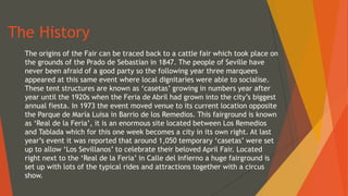 The History
The origins of the Fair can be traced back to a cattle fair which took place on
the grounds of the Prado de Sebastian in 1847. The people of Seville have
never been afraid of a good party so the following year three marquees
appeared at this same event where local dignitaries were able to socialise.
These tent structures are known as ‘casetas’ growing in numbers year after
year until the 1920s when the Feria de Abril had grown into the city’s biggest
annual fiesta. In 1973 the event moved venue to its current location opposite
the Parque de María Luisa in Barrio de los Remedios. This fairground is known
as ‘Real de la Feria’, it is an enormous site located between Los Remedios
and Tablada which for this one week becomes a city in its own right. At last
year’s event it was reported that around 1,050 temporary ‘casetas’ were set
up to allow ‘Los Sevillanos’ to celebrate their beloved April Fair. Located
right next to the ‘Real de la Feria’ in Calle del Infierno a huge fairground is
set up with lots of the typical rides and attractions together with a circus
show.
 