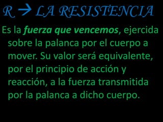 R  LA RESISTENCIA
Es la fuerza que vencemos, ejercida
sobre la palanca por el cuerpo a
mover. Su valor será equivalente,
por el principio de acción y
reacción, a la fuerza transmitida
por la palanca a dicho cuerpo.
 