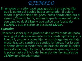 EJEMPLO
En un pozo un señor sacó agua gracias a una polea fija
que la gente del pueblo había comprado. El quiere
medir la profundidad del pozo (hasta donde empieza el
agua). ¿Cómo lo haría, sabiendo que la masa del balde
con agua es de 5.18kg, y que aplicó una fuerza de
50.75N, y que el señor se desplazó 1370m.
Solución:
Debemos saber que la profundidad aproximada del pozo
será igual al desplazamiento de la cuerda ejercida por la
Fuerza F, ya que la polea fija no nos otorga una ventaja
mecánica, sólo cambia de sentido la fuerza. Por lo que
el señor, debería medir con una huincha desde la polea
hasta donde llegó. Es decir, la distancia que hay desde
la polea hasta el inicio del lugar donde hay agua es de
1370m aproximadamente
 