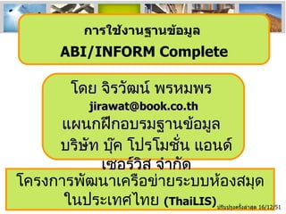 โครงการพัฒนาเครือข่ายระบบห้องสมุดในประเทศไทย  (ThaiLIS) ปรับปรุงครั้งล่าสุด  16/12/51 การใช้งานฐานข้อมูล  ABI/INFORM Complete โดย จิรวัฒน์ พรหมพร [email_address] บริษัท บุ๊ค โปรโมชั่น แอนด์ เซอร์วิส จำกัด แผนกฝึกอบรมฐานข้อมูล 