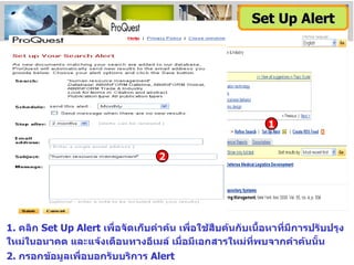 1 1.  คลิก  Set Up Alert  เพื่อจัดเก็บคำค้น เพื่อใช้สืบค้นกับเนื้อหาที่มีการปรับปรุงใหม่ในอนาคต และแจ้งเตือนทางอีเมล์ เมื่อมีเอกสารใหม่ที่พบจากคำค้นนั้น 2.  กรอกข้อมูลเพื่อบอกรับบริการ  Alert Set Up Alert 2 