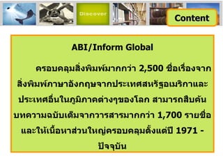 ABI/Inform Global ครอบคลุมสิ่งพิมพ์มากกว่า  2 ,500  ชื่อเรื่องจากสิ่งพิมพ์ภาษาอังกฤษจากประเทศสหรัฐอเมริกาและประเทศอื่นในภูมิภาคต่างๆของโลก สามารถสืบค้นบทความฉบับเต็มจากวารสารมากกว่า  1,700  รายชื่อ และให้เนื้อหาส่วนใหญ่ครอบคลุมตั้งแต่ปี  1971 -  ปัจจุบัน Content 