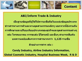 ABI/Inform Trade & Industry เป็นฐานข้อมูลที่ผู้ใช้ให้ความเชื่อถือในแหล่งข้อมูลประเภทข่าวสารทางการค้าและทางอุตสาหกรรมหลักๆ นอกจากนี้ยังรวมถึงการศึกษาและเปรียบเทียบประเภทของธุรกิจและอุตสาหกรรมต่างๆ เช่น โทรคมนาคม การขนส่ง ปิโตรเคมี และอื่นๆ สามารถสืบค้นบทความฉบับเต็มจากวารสารมากกว่า  1,125  รายชื่อ ตัวอย่างวารสาร เช่น  : Candy Industry ,  Airline Industry Information, Global Cosmetic Industry, Hospital Business Week,  R & D Content 