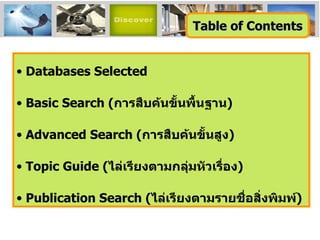 Databases Selected Basic Search ( การสืบค้นขั้นพื้นฐาน ) Advanced Search ( การสืบค้นขั้นสูง ) Topic Guide ( ไล่เรียงตามกลุ่มหัวเรื่อง ) Publication   Search   ( ไล่เรียงตามรายชื่อสิ่งพิมพ์ ) Table of Contents 