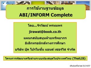 ้
การใชงานฐานข้อมูล

ABI/INFORM Complete
โดย...จิรว ัฒน์ พรหมพร
jirawat@book.co.th

แผนกสน ับสนุนฝายทร ัพยากร
่
์
ึ
อิเล็กทรอนิกสทางการศกษา
่ั
บริษ ัท บุค โปรโมชน แอนด์ เซอร์วส จาก ัด
๊
ิ
โครงการพ ัฒนาเครือข่ายระบบห้องสมุดในประเทศไทย (ThaiLIS)
ปรับปรุงครังล่าสุด 01/14/57
้

 