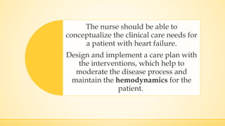 The nurse should be able to
conceptualize the clinical care needs for
a patient with heart failure.
Design and implement a care plan with
the interventions, which help to
moderate the disease process and
maintain the hemodynamics for the
patient.
 