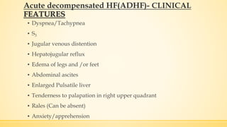 ▪ Dyspnea/Tachypnea
▪ S3
▪ Jugular venous distention
▪ Hepatojugular reflux
▪ Edema of legs and /or feet
▪ Abdominal ascites
▪ Enlarged Pulsatile liver
▪ Tenderness to palapation in right upper quadrant
▪ Rales (Can be absent)
▪ Anxiety/apprehension
Acute decompensated HF(ADHF)- CLINICAL
FEATURES
 