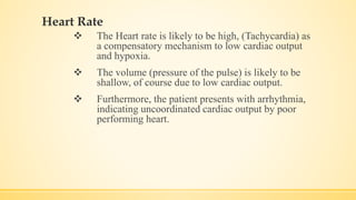 Heart Rate
 The Heart rate is likely to be high, (Tachycardia) as
a compensatory mechanism to low cardiac output
and hypoxia.
 The volume (pressure of the pulse) is likely to be
shallow, of course due to low cardiac output.
 Furthermore, the patient presents with arrhythmia,
indicating uncoordinated cardiac output by poor
performing heart.
 