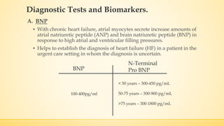 Diagnostic Tests and Biomarkers.
A. BNP
▪ With chronic heart failure, atrial myocytes secrete increase amounts of
atrial natriuretic peptide (ANP) and brain natriuretic peptide (BNP) in
response to high atrial and ventricular filling pressures.
▪ Helps to establish the diagnosis of heart failure (HF) in a patient in the
urgent care setting in whom the diagnosis is uncertain.
BNP
N-Terminal
Pro BNP
100-400pg/ml
< 50 years – 300-450 pg/mL
50-75 years – 300-900 pg/mL
>75 years – 300-1800 pg/mL
 
