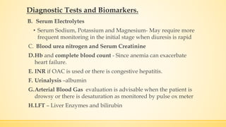 B. Serum Electrolytes
• Serum Sodium, Potassium and Magnesium- May require more
frequent monitoring in the initial stage when diuresis is rapid
C. Blood urea nitrogen and Serum Creatinine
D.Hb and complete blood count - Since anemia can exacerbate
heart failure.
E. INR if OAC is used or there is congestive hepatitis.
F. Urinalysis –albumin
G.Arterial Blood Gas evaluation is advisable when the patient is
drowsy or there is desaturation as monitored by pulse ox meter
H.LFT – Liver Enzymes and bilirubin
Diagnostic Tests and Biomarkers.
 