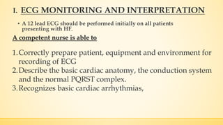 I.
▪ A 12 lead ECG should be performed initially on all patients
presenting with HF.
ECG MONITORING AND INTERPRETATION
A competent nurse is able to
1.Correctly prepare patient, equipment and environment for
recording of ECG
2.Describe the basic cardiac anatomy, the conduction system
and the normal PQRST complex.
3.Recognizes basic cardiac arrhythmias,
 