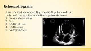 Echocardiogram:
A two dimensional echocardiogram with Doppler should be
performed during initial evaluation of patients to assess
1. Ventricular function
2. Size
3. Wall thickness
4. Wall motion
5. Valve Function.
 
