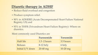 Diuretic therapy in ADHF
▪ Reduce fluid overload and congestion
▪ Produce symptom relief.
▪ 90% in ADHERE (Acute Decompensated Heart Failure National
Registry US) and
▪ 93% in THFR (Trivandrum Heart Failure Registry)- Where on
diuretics.
Most commonly used Diuretics are
Furosemide Torsemide
Half life 1.5 -2 hours 3.5 hours
Boluses 8-12 hrly 6 hrly
Initial I/V doses 20-40 mg 10-20 mg
 