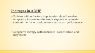Inotropes in ADHF
▪ Patients with refractory hypotension should receive
temporary intravenous inotropic support to maintain
systemic perfusion and preserve end organ performance.
▪ Long term therapy with inotropes –Not effective and
may harm
 