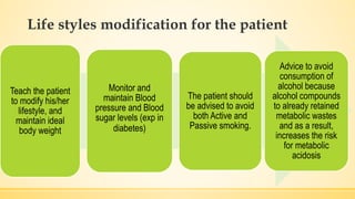 Life styles modification for the patient
Teach the patient
to modify his/her
lifestyle, and
maintain ideal
body weight
Monitor and
maintain Blood
pressure and Blood
sugar levels (exp in
diabetes)
The patient should
be advised to avoid
both Active and
Passive smoking.
Advice to avoid
consumption of
alcohol because
alcohol compounds
to already retained
metabolic wastes
and as a result,
increases the risk
for metabolic
acidosis
 