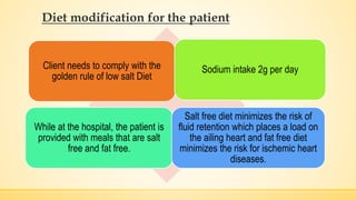Diet modification for the patient
Client needs to comply with the
golden rule of low salt Diet
Sodium intake 2g per day
While at the hospital, the patient is
provided with meals that are salt
free and fat free.
Salt free diet minimizes the risk of
fluid retention which places a load on
the ailing heart and fat free diet
minimizes the risk for ischemic heart
diseases.
 